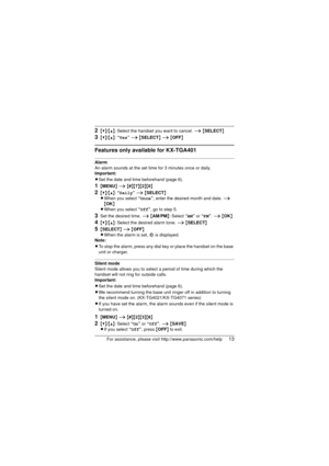 Page 13For assistance, please visit http://www.panasonic.com/help13
2{V}/{^}: Select the handset you want to cancel. i {SELECT }
3{V}/{^}: “ Yes” i  {SELECT } i  {OFF }
Features only available for KX-TGA401
Alarm
An alarm sounds at the set time for 3 minutes once or daily. 
Important:
LSet the date and time beforehand (page 6).
1{MENU } i  {#}{7}{2}{0}
2{V}/{^}: “ Daily” i  {SELECT }
L When you select  “Once” , enter the desired month and date.  i 
{ OK }
L When you select  “Off” , go to step 5.
3Set the...
