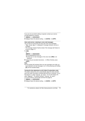 Page 15For assistance, please visit http://www.panasonic.com/help15
If you are not sure which setting is required, contact your service 
provider/telephone company.
1{MENU } i  {#}{3}{3}{2}
2{V}/{^}: Select the desired setting.  i {SAVE } i  {OFF }
Voice mail service: Listening to voice mail messages
The unit lets you know that you have new voice mail messages:
–“New Voice Mail ” is displayed if mess age indication service is 
available.
– The message indicator flashes slowly  if the message alert feature is...