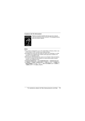 Page 19For assistance, please visit http://www.panasonic.com/help19
Compliance with TIA-1083 standard:
NoticeTelephone handsets identified with this logo have reduced 
noise and interference when used with T-Coil equipped hearing 
aids and cochlear implants.
T
Compatible with
Hearing Aid T-Coil
TIA-1083
LThis product is designed for use in the United States of America. Sale or use  of this product in other countries may violate local laws.
LCet appareil est conçu pour être utilisé aux États-Unis d’\
Amérique....