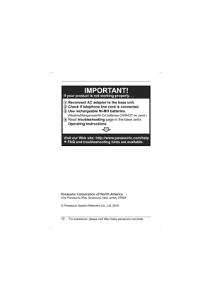 Page 1010For assistance, please visit http://www.panasonic.com/help
One Panasonic Way, Secaucus, New Jersey 07094
© Panasonic System Networks Co., Ltd. 2010
1 Reconnect AC adaptor to the base unit.
2 Check if telephone line cord is connected.
3 Use rechargeable Ni-MH batteries.
     (Alkaline/Manganese/Ni-Cd batteries CANNOT be used.)
4 Read troubleshooting page in the base unit’s
Operating Instructions.  If your product is not working properly. . .
IMPORTANT!
Visit our Web site: http://www.panasonic.com/help...