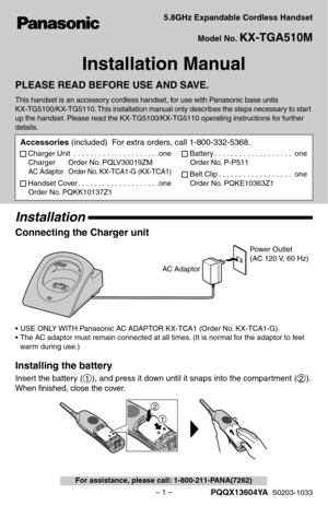 Page 1– 1 –
 
For assistance, please call: 1-800-211-PANA(7262) 
5.8GHz Expandable Cordless Handset
Model No.  
KX-TGA510M 
Installation Manual 
PLEASE READ BEFORE USE AND SAVE. 
This handset is an accessory cordless handset, for use with Panasonic base units 
KX-TG5100/KX-TG5110. This installation manual only describes the steps necessary to start 
up the handset. Please read the KX-TG5100/KX-TG5110 operating instructions for further 
details. 
Installation 
Connecting the Charger unit 
• USE ONLY WITH...