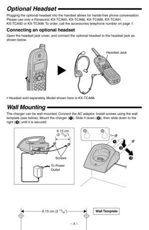 Page 4 
– 4 – 
Optional Headset 
Plugging the optional headset into the handset allows for hands-free phone conversation. 
Please use only a Panasonic KX-TCA60, KX-TCA86, KX-TCA88, KX-TCA91, 
KX-TCA92 or KX-TCA98. To order, call the accessories telephone number on page 1. 
Connecting an optional headset 
Open the headset jack cover, and connect the optional headset to the headset jack as 
shown below.  
•Headset sold separately. Model shown here is KX-TCA88. 
Wall Mounting 
The charger can be wall mounted....