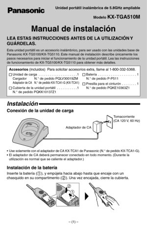 Page 7Unidad portátil inalámbrica de 5.8GHz ampliable
Modelo 
KX-TGA510M
Manual de instalación
LEA ESTAS INSTRUCCIONES ANTES DE LA UTILIZACIÓN Y 
GUÁRDELAS.
Esta unidad portátil es un accesorio inalámbrico, para ser usado con las unidades base de 
Panasonic KX-TG5100/KX-TG5110. Este manual de instalación describe únicamente los 
pasos necesarios para iniciar el funcionamiento de la unidad portátil. Lea las instrucciones 
de funcionamiento de KX-TG5100/KX-TG5110 para obtener más detalles
.
Instalación
Conexión...