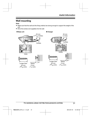 Page 31Wall mounting
N ote:
R Make sure that the wall and the fixing method are strong enough to support the weight of the
unit.
R Drive the screws (not supplied) into the wall.
n  
Base unit n Charger For assistance, please visit http://www.panasonic.com/help
31Useful Information
PNQX6299YA_0719_v1.1.0.pdf   312013/07/19   12:39:43Screws
Hook
50 mm
(1         inches)31/32
Longer than20 mm
(         inch)25/32
Space
6 mm
(      inch)
1/4 25 mm 
(1 inch)
Screws
Hooks
Longer thanSpace20 mm
(         inch)25/325...