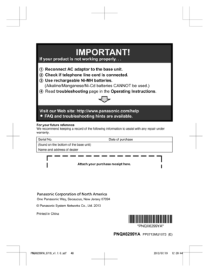 Page 48For your future reference
W
e recommend keeping a record of the following information to assist with any repair under
warranty.
Serial No.   Date of purchase
(found on the bottom of the base unit) Name and address of dealer © Panasonic System Networks Co., Ltd. 2013
Printed in China
*PNQX6299YA**PNQX6299YA*
  PNQX6299YA   PP0713MU1073  (E)
PNQX6299YA_0719_v1.1.0.pdf   482013/07/19   12:39:441 Reconnect AC adaptor to the base unit.
2 Check if telephone line cord is connected.
3 Use rechargeable Ni-MH...