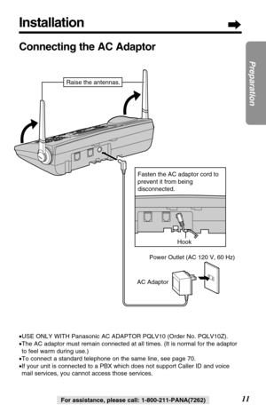 Page 11Installation
11
Preparation
For assistance, please call: 1-800-211-PANA(7262)
Connecting the AC Adaptor
•USE ONLY WITH Panasonic AC ADAPTOR PQLV10 (Order No. PQLV10Z).
•The AC adaptor must remain connected at all times. (It is normal for the adaptor
to feel warm during use.)
•To connect a standard telephone on the same line, see page 70.
•If your unit is connected to a PBX which does not support Caller ID and voice
mail services, you cannot access those services.
Hook
AC AdaptorPower Outlet (AC 120 V, 60...