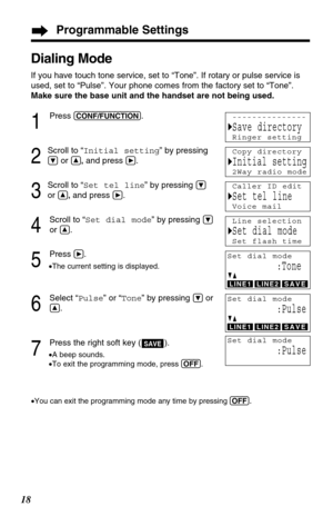 Page 18Programmable Settings
18
Dialing Mode
If you have touch tone service, set to “Tone”. If rotary or pulse service is
used, set to “Pulse”. Your phone comes from the factory set to “Tone”.
Make sure the base unit and the handset are not being used.
1
Press (CONF/FUNCTION).
2
Scroll to “Initial setting” by pressing
Öor Ñ,and press á.
3
Scroll to “Set tel line” by pressing Ö
or Ñ,and press á.
4
Scroll to “Set dial mode” by pressing Ö
or Ñ.
5
Press á.
•The current setting is displayed.
6
Select “Pulse” or...