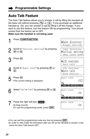 Page 20Programmable Settings
20
Auto Talk Feature
The Auto Talk feature allows you to answer a call by lifting the handset off
the base unit without pressing  or  . If you purchase an additional
handset (p. 23), you can answer a call by lifting it off the charger. If you
want to use this feature, turn the feature ON by programming. Your phone
comes from the factory set to OFF.
Make sure the handset is not being used.
1
Press (CONF/FUNCTION).
2
Scroll to “Initial setting” by pressing
Öor Ñ.
3
Press á.
4
Scroll...