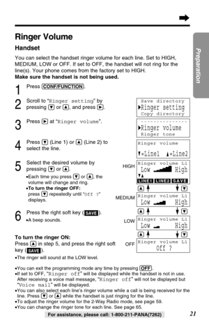 Page 2121
Preparation
For assistance, please call: 1-800-211-PANA(7262)
Ringer Volume
Handset
You can select the handset ringer volume for each line. Set to HIGH,
MEDIUM, LOW or OFF. If set to OFF, the handset will not ring for the
line(s). Your phone comes from the factory set to HIGH.
Make sure the handset is not being used.
1
Press (CONF/FUNCTION).
2
Scroll to “Ringer setting” by
pressing 
Öor Ñ, and press á.
3
Press áat “Ringer volume”.
4
Press Ö(Line 1) or Ñ(Line 2) to
select the line.
5
Select the desired...