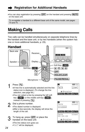 Page 242
Dial a phone number.
•The dialed number is displayed.
•After a few seconds, the display will show the
length of the call.
3
To hang up, press (OFF)or place the 
handset on the base unit.
•The line status icon goes out.
•“Off” will be displayed.
Registration for Additional Handsets
24
Making Calls
1
Press .
•A free line is automatically selected and the line
status icon is displayed. (To change the line
selection, see page 66.)
•You can select a line by pressing the left soft
key ( ) or the middle soft...