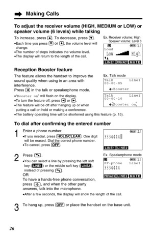 Page 26Making Calls
26
Ex. Receiver volume: HighSpeaker volume: Level 6
Talk Line1
00-00-05
I=Booster
Talk Line1
00-00-10
I=Booster on
SPPRIVACY[1]
Loud
Low HighGF
PRIVACYMUTE
Ex. Talk mode
LINE1
L2
To adjust the receiver volume (HIGH, MEDIUM or LOW) or
speaker volume (6 levels) while talking
To increase, press Ñ. To decrease, press Ö.
•Each time you press Öor Ñ, the volume level will
change.
•The number of steps indicates the volume level.
•The display will return to the length of the call.
Reception Booster...