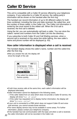 Page 32Caller ID Service
32
This unit is compatible with a Caller ID service offered by your telephone
company. If you subscribe to a Caller ID service, the calling party’s
information will be shown on the handset after the ﬁrst ring.
The handset can record information of up to 50 different callers for both
lines combined, including the time and date received, the called line, and
the number of times called, in the Caller List. The Caller List information is
sorted by the most recent to the oldest call. When...