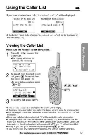 Page 33Make sure the handset is not being used.
1
Press Öor Ñto enter the
Caller List.
•The display will show, for
example, the following.
2
To search from the most recent
call, press 
Ö. To search from
the oldest call, press 
Ñ.
•To scroll between callers, press
Öor Ñ.
3
To exit the list, press (OFF).
Using the Caller List
33
Basic Operation
For assistance, please call: 1-800-211-PANA(7262) •If “No items stored” is displayed, the Caller List is empty.
•
If there is no name information for a caller, the display...