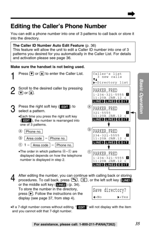 Page 35LINE1LINE2EDIT
LINE1LINE2EDIT
LINE1LINE2EDIT
LINE1LINE2EDIT
Make sure the handset is not being used.
1
Press Öor Ñto enter the Caller List.
2
Scroll to the desired caller by pressing
Öor Ñ.
3
Press the right soft key ( ) to
select a pattern.
•Each time you press the right soft key
( ), the number is rearranged into
one of 3 patterns.
a
b– 
c1 – – 
•The order in which patterns a–care
displayed depends on how the telephone
number is displayed in step 2.
4
After editing the number, you can continue with...