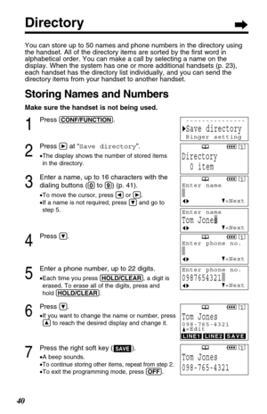 Page 4040 40
Directory
You can store up to 50 names and phone numbers in the directory using
the handset. All of the directory items are sorted by the ﬁrst word in
alphabetical order. You can make a call by selecting a name on the
display. When the system has one or more additional handsets (p. 23),
each handset has the directory list individually, and you can send the
directory items from your handset to another handset.
Storing Names and Numbers
Make sure the handset is not being used.
1
Press...