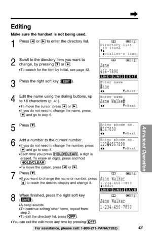 Page 4343
Advanced Operation
For assistance, please call: 1-800-211-PANA(7262)
7
Press Ö.
•If you want to change the name or number, press
Ñto reach the desired display and change it.
8
When ﬁnished, press the right soft key
().
•A beep sounds.
•To continue editing other items, repeat from
step 2.
•To exit the directory list, press (OFF).
•You can exit the edit mode any time by pressing (OFF).
SAVE
Editing
Make sure the handset is not being used.
1
Press Üor áto enter the directory list.
2
Scroll to the...