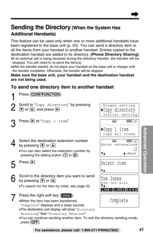 Page 4545
Advanced Operation
For assistance, please call: 1-800-211-PANA(7262)
Sending the Directory(When the System Has
Additional Handsets)
This feature can be used only when one or more additional handsets have
been registered to the base unit (p. 23). You can send a directory item or
all the items from your handset to another handset. Entries copied to the
destination handset are added to its directory.(Phone Directory Sharing)
•If an external call is being received during the directory transfer, the...