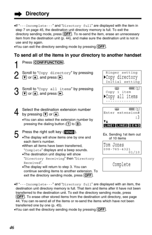 Page 4646
To send all of the items in your directory to another handset
1
Press (CONF/FUNCTION).
2
Scroll to “Copy directory” by pressing
Öor Ñ, and pressá.
3
Scroll to “Copy all items” by pressing
Öor Ñ, and press á.
4
Select the destination extension number 
by pressing 
Öor Ñ.
•You can also select the extension number by
pressing the dialing button ((1)to (8)).
5
Press the right soft key ( ).
•The display will show items one by one and
each item’s number. 
•When all items have been transferred,
“Complete”...
