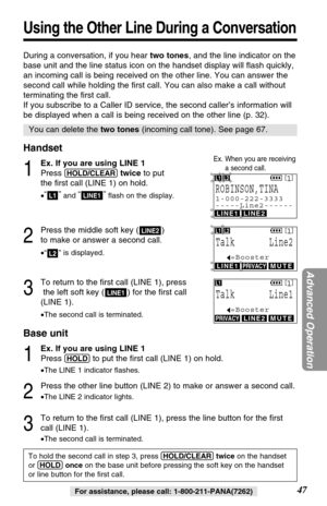 Page 47During a conversation, if you hear two tones, and the line indicator on the
base unit and the line status icon on the handset display will ﬂash quickly,
an incoming call is being received on the other line. You can answer the
second call while holding the ﬁrst call. You can also make a call without
terminating the ﬁrst call. 
If you subscribe to a Caller ID service, the second caller’s information will
be displayed when a call is being received on the other line (p. 32).
Handset
1
Ex. If you are using...