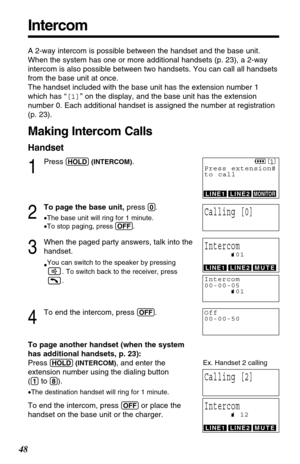 Page 48Intercom
48
A 2-way intercom is possible between the handset and the base unit.
When the system has one or more additional handsets (p. 23), a 2-way
intercom is also possible between two handsets. You can call all handsets
from the base unit at once.
The handset included with the base unit has the extension number 1
which has “[1]” on the display, and the base unit has the extension
number 0. Each additional handset is assigned the number at registration
(p. 23). 
Making Intercom Calls
Handset
1
Press...