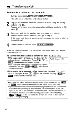 Page 52Transferring a Call
52
2
To page the handset, enter the extension number using the dialing
button (
(1)to (8)). 
To page all handsets (when the system has additional handsets, p. 23),
press (0).
3
If required, wait for the handset user to answer, and you can
announce the transfer. If not required, go to step 4.
•If the paged party does not answer, pressthe relevant line button to return to
the outside call.
4To complete the transfer, press (DIGITAL!SP-PHONE).
•Even if you call all handsets, only the...