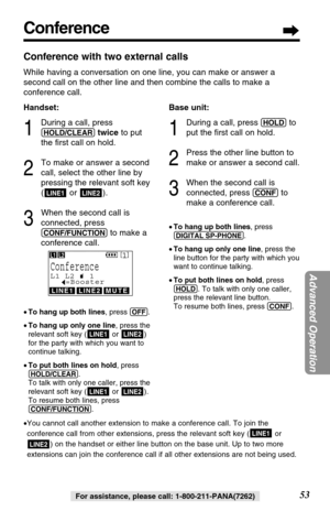 Page 53Conference
53
Advanced Operation
For assistance, please call: 1-800-211-PANA(7262)
Conference with two external calls
While having a conversation on one line, you can make or answer a
second call on the other line and then combine the calls to make a
conference call.
Handset:
1
During a call, press
(HOLD/CLEAR)twiceto put
the ﬁrst call on hold.
2
To make or answer a second
call, select the other line by
pressing the relevant soft key
( or ).
3
When the second call is
connected, press
(CONF/FUNCTION)to...