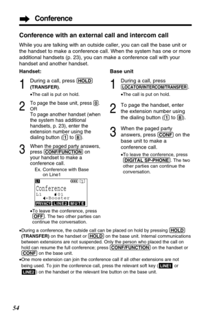 Page 54Conference
54
Conference with an external call and intercom call
While you are talking with an outside caller, you can call the base unit or
the handset to make a conference call. When the system has one or more
additional handsets (p. 23), you can make a conference call with your
handset and another handset.
Base unit
1
During a call, press
(LOCATOR/INTERCOM/TRANSFER).
•The call is put on hold.
2
To page the handset, enter
the extension number using
the dialing button (
(1)to (8)).
3
When the paged...