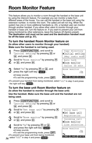 Page 56Room Monitor Feature
56
This feature allows you to monitor a room through the handset or the base unit
by using the intercom feature. For example you can monitor a baby from
different areas of the house. You can call the handset or the base unit using the
extension number, to monitor the room. The called unit will not ring. When the
system has one or more additional handsets (p. 23), a handset user can monitor
through another handset. If you allow other users to monitor through your
handset or base unit,...