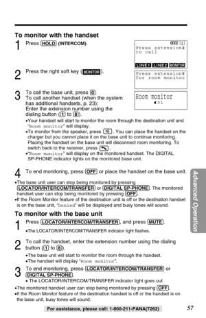 Page 57To monitor with the handset
1Press (HOLD)(INTERCOM).
2
Press the right soft key ( ).
3
To call the base unit, press (0). 
To call another handset (when the system
has additional handsets, p. 23): 
Enter the extension number using the
dialing button (
(1)to (8)).
•Your handset will start to monitor the room through the destination unit and
“Room monitor” will display.
•To monitor from the speaker, press  . You can place the handset on the
charger but you cannot place it on the base unit to continue...