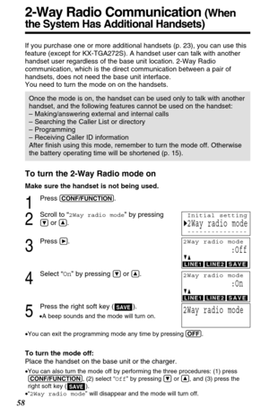 Page 58To turn the 2-Way Radio mode on
Make sure the handset is not being used.
1
Press (CONF/FUNCTION).
2
Scroll to “2Way radio mode” by pressing
Öor Ñ.
3
Press á.
4
Select “On” by pressing Öor Ñ.
5
Press the right soft key ( ).
•A beep sounds and the mode will turn on.
•You can exit the programming mode any time by pressing (OFF)
.
To turn the mode off:
Place the handset on the base unit or the charger.
•You can also turn the mode off by performing the three procedures: (1) press
(CONF/FUNCTION), (2) select...