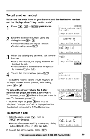 Page 5959
Advanced Operation
For assistance, please call: 1-800-211-PANA(7262)
To call another handset
Make sure the mode is on on your handset and the destination handset
and the displays show “2Way radio mode”.
1
Press ,  or (HOLD)(INTERCOM).
2
Enter the extension number using the
dialing button (
(1)to (8)).
•The called handset will ring for 1 minute.
•To stop calling, press (OFF).
3
When the called party answers, talk into the
handset.
•After a few seconds, the display will show the
length of the call.
•You...