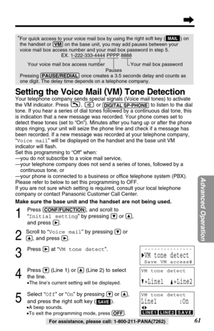 Page 6161
Advanced Operation
For assistance, please call: 1-800-211-PANA(7262)
*For quick access to your voice mail box by usingthe right soft key ( ) on
the handset 
or (VM)on the base unit, you may add pauses between your
voice mail box access number and your mail box password in step 5.
EX. 1-222-333-4444 PPPP 8888
Your voice mail box access number  Your mail box password
Pauses
Pressing (PAUSE/REDIAL)once creates a 3.5 seconds delay and counts as
one digit. The delay time depends on a telephone...