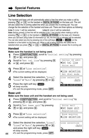 Page 6666
Special Features
Base unit
Make sure the base unit and the handset are not being used.
1
Press (CONF/FUNCTION), and scroll to “Initial setting” by
pressing 
Öor Ñ, and press á.
2
Scroll to “Set base unit” by pressing
Öor Ñ, and press á.
3
Press áat “Line selection”.
•The current setting will be displayed.
4
Select the desired line selection, “Line1”,
“Line2” or “Auto”, by pressing 
Öor Ñ,
and press the right soft key ( )
.
•A beep sounds.
•To exit the programming mode, press (OFF).SAVE
Line Selection...