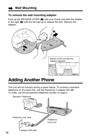 Page 70Wall Mounting
70To remove the wall mounting adaptor
Push up the RELEASE LEVER (#) with your thumb and slide the adaptor
to the right ($) with the tab kept up to release the lock. Remove the
adaptor.
RELEASE LEVER
$
#
RELEASE
LEVER
Bottom of the unit with the 
adaptor released
Telephone
Line Cord
Adding Another Phone
This unit will not function during a power failure. To connect a standard
telephone on the same line, use the Panasonic T-adaptor KX-J66.
To order, call the accessories telephone number on...
