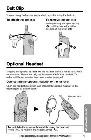 Page 7171
Useful Information
For assistance, please call: 1-800-211-PANA(7262)
Optional Headset
H
Plugging the optional headset into the handset allows a hands-free phone
conversation. Please use only the Panasonic KX-TCA88 headset. To
order, call the accessories telephone number on page 2.
Connecting the optional headset to the handset
Open the headset jack cover, and connect the optional headset to the
headset jack as shown below.
To switch to the speakerphone while using the headset:
Press  . To return to...