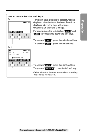 Page 99
Preparation
For assistance, please call: 1-800-211-PANA(7262)
How to use the handset soft keys:
Ex. 1Three soft keys are used to select functions
displayed directly above the keys. Functions
displayed above the keys will change
depending on the state of usage.
For example, on the left display, “ ” and
“ ” are displayed above the soft keys.
To operate “ ”, press the middle soft key.
To operate “ ”, press the left soft key.
LINE1
LINE2
LINE2
LINE1
SPPRIVACY[
1]
LINE1LINE2
To operate “ ”, press the right...