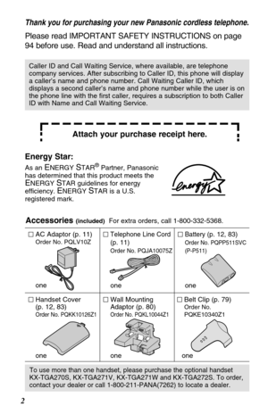 Page 22Accessories 
(included)For extra orders, call 1-800-332-5368.
AC Adaptor (p. 11)
Order No. PQLV10Z
one
Telephone Line Cord
(p. 11)
Order No. PQJA10075Z
one
Battery (p. 12, 83)
Order No. PQPP511SVC
(P-P511)
one
Wall Mounting
Adaptor (p. 80)
Order No. PQKL10044Z1
one
Belt Clip (p. 79)
Order No. 
PQKE10340Z1
one
Handset Cover 
(p. 12, 83)
Order No. PQKK10126Z1
one
To use more than one handset, please purchase the optional handset
KX-TGA270S, KX-TGA271V, KX-TGA271W and KX-TGA272S. To order,
contact your...