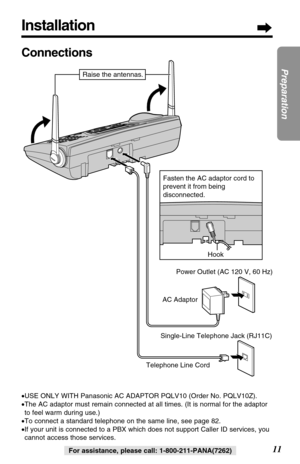 Page 11Installation
11
Preparation
For assistance, please call: 1-800-211-PANA(7262)
Connections
•USE ONLY WITH Panasonic AC ADAPTOR PQLV10 (Order No. PQLV10Z).
•The AC adaptor must remain connected at all times. (It is normal for the adaptor
to feel warm during use.)
•To connect a standard telephone on the same line, see page 82.
•If your unit is connected to a PBX which does not support Caller ID services, you
cannot access those services.
Hook
Telephone Line CordAC AdaptorPower Outlet (AC 120 V, 60 Hz)...