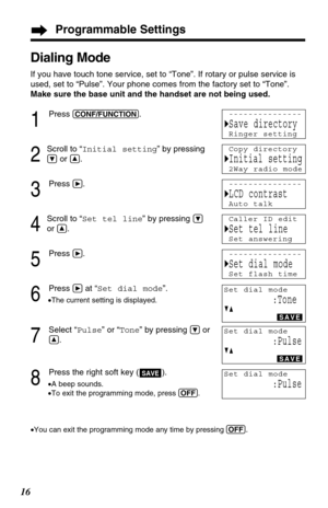 Page 16Programmable Settings
16
Dialing Mode
If you have touch tone service, set to “Tone”. If rotary or pulse service is
used, set to “Pulse”. Your phone comes from the factory set to “Tone”.
Make sure the base unit and the handset are not being used.
1
Press (CONF/FUNCTION).
2
Scroll to “Initial setting” by pressing
Öor Ñ.
3
Press á.
4
Scroll to “Set tel line” by pressing Ö
or Ñ.
5
Press á.
6
Press áat “Set dial mode”.
•The current setting is displayed.
7
Select “Pulse” or “Tone” by pressing Öor
Ñ.
8
Press...