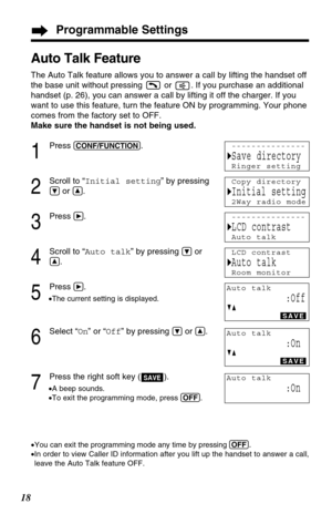 Page 18Programmable Settings
18
Auto Talk Feature
The Auto Talk feature allows you to answer a call by lifting the handset off
the base unit without pressing  or  . If you purchase an additional
handset (p. 26), you can answer a call by lifting it off the charger. If you
want to use this feature, turn the feature ON by programming. Your phone
comes from the factory set to OFF.
Make sure the handset is not being used.
1
Press (CONF/FUNCTION).
2
Scroll to “Initial setting” by pressing
Öor Ñ.
3
Press á.
4
Scroll...