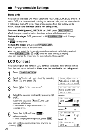 Page 20Programmable Settings
20
Base unit
You can set the base unit ringer volume to HIGH, MEDIUM, LOW or OFF. If
set to OFF, the base unit will not ring for external calls, and for internal calls
it will ring at the LOW level. Your phone comes from the factory set to
HIGH. Make sure the base unit is not being used.
To select HIGH (preset), MEDIUM or LOW, press (RINGER/AUTO).
•Each time you press the button, the ringer volume will change and ring.
To turn the ringer OFF, press and hold (RINGER/AUTO)until 2...