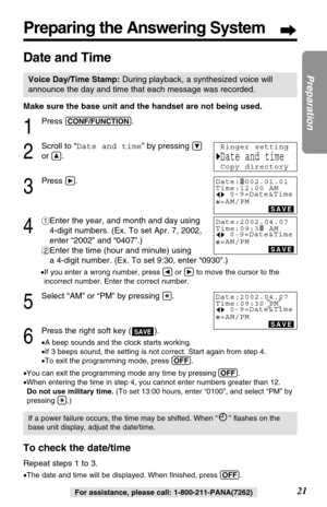 Page 21Make sure the base unit and the handset are not being used.
1
Press (CONF/FUNCTION).
2
Scroll to “Date and time” by pressing Ö
or Ñ.
3
Press á.
4
#Enter the year, and month and day using
4-digit numbers. (Ex. To set Apr. 7, 2002,
enter “2002” and “0407”.)
$Enter the time (hour and minute) using 
a 4-digit number. (Ex. To set 9:30, enter “0930”.)
•If you enter a wrong number, press Üor áto move the cursor to the
incorrect number. Enter the correct number.
5
Select “AM” or “PM” by pressing (*). 
6
Press...