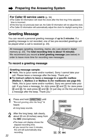 Page 22To record a greeting message
1
Press and hold (GREETING)until
“Record greeting after the beep” is
heard.
•A long beep sounds.
2
After the long beep, talk clearly,
about 20 cm (8 inches) away from
the MIC(microphone).
•The base unit display shows the
elapsed recording time.
•If you record for over 2 minutes,
the unit will automatically stop
recording.
Preparing the Answering System
22
Greeting message sample:
“Hello, this is (your name and/or number). Sorry I cannot take your
call. Please leave a message...