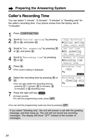 Page 24Preparing the Answering System
24
Caller’s Recording Time 
You can select “1 minute”, “2 minutes”, “3 minutes” or “Greeting only” for
the caller’s recording time. Your phone comes from the factory set to 
“3 minutes”. 
If you select “Greeting only”, the unit will answer a call with the greeting
message, and then hang up. The unit will not record any incoming
messages. The display will show “” instead of the number of
messages.
1
Press (CONF/FUNCTION).
2
Scroll to “Initial setting” by pressing
Öor Ñ,and...