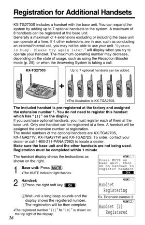 Page 26The included handset is pre-registered at the factory and assigned
the extension number 1. You do not need to register this handset
which has “[1]” on the display.
If you purchase optional handsets, you must register each of them at the
base unit. Only one handset can be registered at a time. A handset will be
assigned the extension number at registration.
The model numbers of the optional handsets are KX-TGA270S, 
KX-TGA271V, KX-TGA271W and KX-TGA272S. To order, contact your
dealer or call...