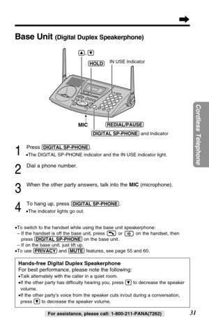 Page 3131
Cordless Telephone
For assistance, please call: 1-800-211-PANA(7262)
1
Press (DIGITAL!SP-PHONE).
•The DIGITAL SP-PHONE indicator and the IN USE indicator light.
2
Dial a phone number.
3
When the other party answers, talk into the MIC (microphone).
4
To hang up, press (DIGITAL!SP-PHONE).
•The indicator lights go out.
•To switch to the handset while using the base unit speakerphone:
– If the handset is off the base unit, press  or  on the handset, then
press (DIGITAL!SP-PHONE)on the base unit.
– If on...