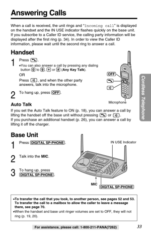 Page 33Answering Calls
33
Cordless Telephone
For assistance, please call: 1-800-211-PANA(7262)
When a call is received, the unit rings and “Incoming call” is displayed
on the handset and the IN USE indicator ﬂashes quickly on the base unit. 
If you subscribe to a Caller ID service, the calling party information will be
displayed after the ﬁrst ring (p. 34). In order to view the Caller ID
information, please wait until the second ring to answer a call.
Handset
1
Press .
•You can also answer a call by pressing...