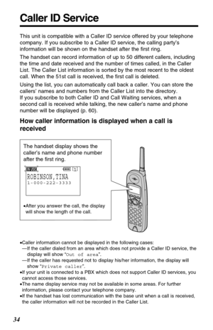 Page 34Caller ID Service
34
This unit is compatible with a Caller ID service offered by your telephone
company. If you subscribe to a Caller ID service, the calling party’s
information will be shown on the handset after the ﬁrst ring.
The handset can record information of up to 50 different callers, including
the time and date received and the number of times called, in the Caller
List. The Caller List information is sorted by the most recent to the oldest
call. When the 51st call is received, the ﬁrst call is...