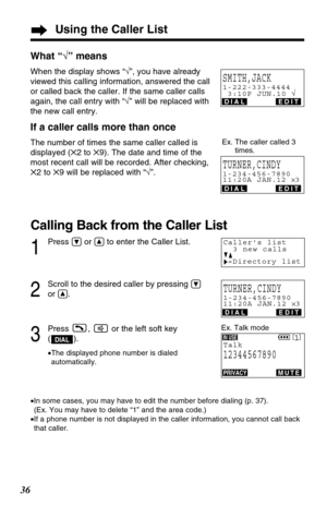 Page 36What “√” means
When the display shows “√”, you have already
viewed this calling information, answered the call
or called back the caller. If the same caller calls
again, the call entry with “√” will be replaced with
the new call entry.
If a caller calls more than once
The number of times the same caller called is
displayed (✕2 to ✕9). The date and time of the
most recent call will be recorded. After checking,
✕2 to ✕9 will be replaced with “√”.
Calling Back from the Caller List
1
Press Öor Ñto enter the...