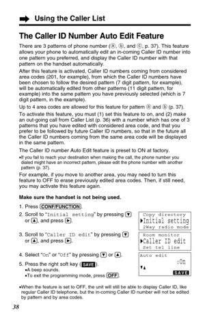 Page 38Using the Caller List
38
The Caller ID Number Auto Edit Feature
There are 3 patterns of phone number (a, b, and c, p. 37). This feature
allows your phone to automatically edit an in-coming Caller ID number into
one pattern you preferred, and display the Caller ID number with that
pattern on the handset automatically.
After this feature is activated, Caller ID numbers coming from considered
area codes (201, for example), from which the Caller ID numbers have
been chosen to follow the desired pattern (7...